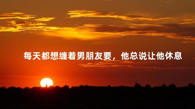 每天都想缠着男朋友要，他总说让他休息休息，怎么办呀