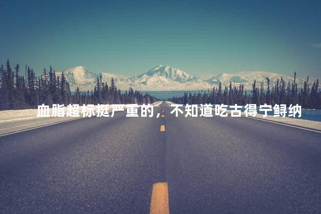 血脂超标挺严重的，不知道吃古得宁鲟纳茯微囊精粹片可以降低血脂吗